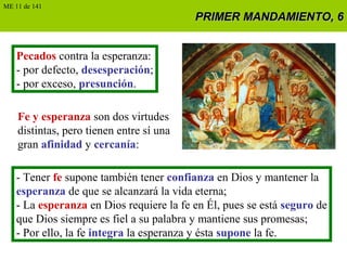 PRIMER MANDAMIENTO, 6PRIMER MANDAMIENTO, 6
Pecados contra la esperanza:
- por defecto, desesperación;
- por exceso, presunción.
Fe y esperanza son dos virtudes
distintas, pero tienen entre sí una
gran afinidad y cercanía:
- Tener fe supone también tener confianza en Dios y mantener la
esperanza de que se alcanzará la vida eterna;
- La esperanza en Dios requiere la fe en Él, pues se está seguro de
que Dios siempre es fiel a su palabra y mantiene sus promesas;
- Por ello, la fe integra la esperanza y ésta supone la fe.
ME 11 de 141
 