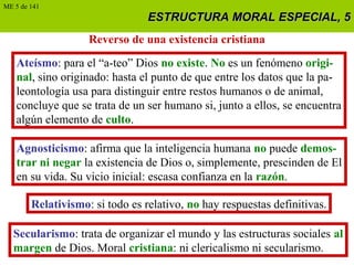 ESTRUCTURA MORAL ESPECIAL, 5ESTRUCTURA MORAL ESPECIAL, 5
Reverso de una existencia cristiana
Ateísmo: para el “a-teo” Dios no existe. No es un fenómeno origi-
nal, sino originado: hasta el punto de que entre los datos que la pa-
leontología usa para distinguir entre restos humanos o de animal,
concluye que se trata de un ser humano si, junto a ellos, se encuentra
algún elemento de culto.
Agnosticismo: afirma que la inteligencia humana no puede demos-
trar ni negar la existencia de Dios o, simplemente, prescinden de El
en su vida. Su vicio inicial: escasa confianza en la razón.
Relativismo: si todo es relativo, no hay respuestas definitivas.
Secularismo: trata de organizar el mundo y las estructuras sociales al
margen de Dios. Moral cristiana: ni clericalismo ni secularismo.
ME 5 de 141
 
