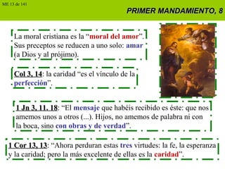 PRIMER MANDAMIENTO, 8PRIMER MANDAMIENTO, 8
La moral cristiana es la “moral del amor”.
Sus preceptos se reducen a uno solo: amar
(a Dios y al prójimo).
Col 3, 14Col 3, 14: la caridad “es el vínculo de la
perfección”.
1 Jn 3, 11. 181 Jn 3, 11. 18: “El mensaje que habéis recibido es éste: que nos
amemos unos a otros (...). Hijos, no amemos de palabra ni con
la boca, sino con obras y de verdad”.
1 Cor 13, 131 Cor 13, 13: “Ahora perduran estas tres virtudes: la fe, la esperanza
y la caridad; pero la más excelente de ellas es la caridad”.
ME 13 de 141
 