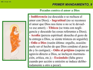 PRIMER MANDAMIENTO, 9PRIMER MANDAMIENTO, 9
Pecados contra el amor a Dios
- Indiferencia (se descuida o se rechaza el
amor con Dios); - Ingratitud (no se reconoce
el amor que Dios nos tiene o no se le devuel-
ve ese amor); - Tibieza (se trata con negli-
gencia y descuido las cosas referentes a Dios);
- Acedia (pereza espiritual: desecha el gozo de
la entrega a Dios, se siente tristeza en seguirle);
- Odio a Dios (razón última: orgullo, ocasión:
suele ser el hecho de que Dios condene el peca-
do y lo castigue); - Odio al prójimo (supone un
agravio directo a Dios, se incluyen murmura-
ción, crítica, etc.); - Escándalo (falta grave
cuando por acción u omisión se induce delibe-
radamente a otro a pecar).
ME 14 de 141
 