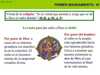 PRIMER MANDAMIENTO, 10PRIMER MANDAMIENTO, 10
Virtud de la religión: “Es la virtud que postula y exige que se dé
a Dios el culto debido” (II-II, q. 81, a. 5II-II, q. 81, a. 5).
La razón para dar culto a Dios es doble:
Por parte de Dios: a
causa de su inmensa
grandeza (se manifies-
ta en la creación). El
culto es el reconoci-
miento de la majestad
creadora divina.
Por parte del hombre:
el culto es la acepta-
ción agradecida hacia
esa inmensa grandeza.
Lleva a constatar que
nuestra existencia es
don de Dios al cual
retornaremos al final
de la vida terrena.
ME 15 de 141
 