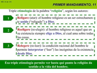 PRIMER MANDAMIENTO, 11PRIMER MANDAMIENTO, 11
Triple etimología de la palabra “religión”, según los autores:
1 Religare (atar): el hombre religioso es un ser estrechamen-
te unido (“religado”) a Dios.
2
3
Reeligere (re-elegir): el hombre religioso es aquel que en
su existencia siempre elige a Dios, al cual ama sobre todas
las cosas.
Relegere (re-leer): la condición racional del hombre le
permite interpretar (“leer”) las incógnitas de la existencia
desde Dios.
Esa triple etimología permite ver hasta qué punto la religión da
sentido a la vida del hombre.
ME 16 de 141
 