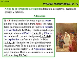 PRIMER MANDAMIENTO, 12PRIMER MANDAMIENTO, 12
Actos de la virtud de la religión: adoración, desagravio, acción de
gracias y petición.
Adoración
El AT abunda en invitaciones a que se adore
al Señor y se le dé culto. Para Jesús, los verda-
deros adoradores adorarán al Padre en espíritu
y en verdad (Jn 4, 23-24Jn 4, 23-24). Invita a sus discípu-
los a que adoren al Padre (Lc 4, 8Lc 4, 8), y Él mis-
mo es adorado por sus discípulos (Lc 5, 8-9Lc 5, 8-9).
Los Apóstoles confiesan la gloria de Dios
(1 P 4, 111 P 4, 11: “En todo sea Dios glorificado por
Jesucristo. Para Él es la gloria y el poder por
los siglos de los siglos”). El Apocalipsis reme-
mora el culto a Dios y a Jesucristo en términos
solemnes (Ap 15, 3-4Ap 15, 3-4).
ME 17 de 141
 