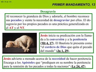 PRIMER MANDAMIENTO, 13PRIMER MANDAMIENTO, 13
Desagravio
Al reconocer la grandeza de Dios y adorarle, el hombre reconoce
sus pecados y siente la necesidad de desagraviar por ellos. El de-
sagravio por los propios pecados es una práctica generalizada en
el AT y el NT.
Jesús inicia su predicación con la llama-
da a la conversión y a la penitencia
(Mt 4, 17Mt 4, 17). El Bautista le presenta como
“el cordero de Dios que quita el pecado
del mundo” (Jn 1, 29Jn 1, 29).
Jesús advierte a menudo acerca de la necesidad de hacer penitencia.
Encarga a los Apóstoles que “prediquen en su nombre la penitencia
para la remisión de los pecados a todas la naciones” (Lc 24, 47Lc 24, 47).
ME 18 de 141
 