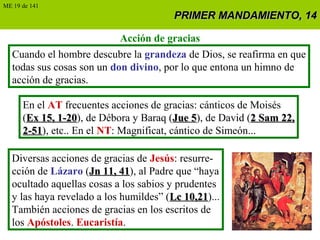PRIMER MANDAMIENTO, 14PRIMER MANDAMIENTO, 14
Acción de gracias
Cuando el hombre descubre la grandeza de Dios, se reafirma en que
todas sus cosas son un don divino, por lo que entona un himno de
acción de gracias.
En el AT frecuentes acciones de gracias: cánticos de Moisés
(Ex 15, 1-20Ex 15, 1-20), de Débora y Baraq (Jue 5Jue 5), de David (2 Sam 22,2 Sam 22,
2-512-51), etc.. En el NT: Magnificat, cántico de Simeón...
Diversas acciones de gracias de Jesús: resurre-
cción de Lázaro (Jn 11, 41Jn 11, 41), al Padre que “haya
ocultado aquellas cosas a los sabios y prudentes
y las haya revelado a los humildes” (Lc 10,21Lc 10,21)...
También acciones de gracias en los escritos de
los Apóstoles. Eucaristía.
ME 19 de 141
 