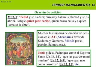 PRIMER MANDAMIENTO, 15PRIMER MANDAMIENTO, 15
Oración de petición
Mt 7, 7Mt 7, 7: “Pedid y se os dará; buscad y hallaréis; llamad y se os
abrirá. Porque quien pide recibe, quien busca halla y a quien
llama se le abre”.
Muchos testimonios de oración de peti-
ción en el AT (Abraham a favor de
Sodoma y Gomorra, Moisés por el
pueblo, Salmos, etc.).
Jesús pide al Padre que envíe el Espíritu
Santo (Jn 14, 16Jn 14, 16), “que les guarde en mi
nombre” (Jn 17, 6-9Jn 17, 6-9), “que sean uno
como nosotros” (Jn 17, 11Jn 17, 11), etc..
ME 20 de 141
 