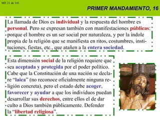 PRIMER MANDAMIENTO, 16PRIMER MANDAMIENTO, 16
La llamada de Dios es individual y la respuesta del hombre es
personal. Pero se expresan también con manifestaciones públicas:
porque el hombre es un ser social por naturaleza, y por la índole
propia de la religión que se manifiesta en ritos, costumbres, insti-
tuciones, fiestas, etc., que atañen a la entera sociedad.
Esta dimensión social de la religión requiere que
sea aceptada y protegida por el poder político.
Cabe que la Constitución de una nación se decla-
re “laica” (no reconoce oficialmente ninguna re-
ligión concreta), pero el estado debe acoger,
favorecer y ayudar a que los individuos puedan
desarrollar sus derechos, entre ellos el de dar
culto a Dios también públicamente. Defender
la “libertad religiosa”.
ME 21 de 141
 