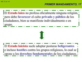 PRIMER MANDAMIENTO, 17PRIMER MANDAMIENTO, 17
El Estado laico no profesa oficialmente ninguna religión,
pero debe favorecer el culto privado y público de los
ciudadanos, bien se manifieste individualmente o en
grupo.
El Estado laicista suele adoptar posturas beligerantes
e incluso hostiles contra los grupos religiosos, lo cual se
opone a los derechos fundamentales de los ciudadanos.
ME 22 de 141
 