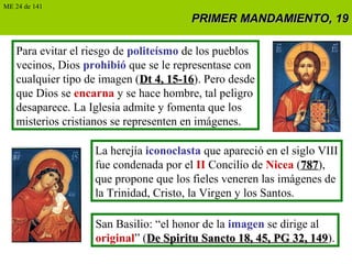 PRIMER MANDAMIENTO, 19PRIMER MANDAMIENTO, 19
Para evitar el riesgo de politeísmo de los pueblos
vecinos, Dios prohibió que se le representase con
cualquier tipo de imagen (Dt 4, 15-16Dt 4, 15-16). Pero desde
que Dios se encarna y se hace hombre, tal peligro
desaparece. La Iglesia admite y fomenta que los
misterios cristianos se representen en imágenes.
La herejía iconoclasta que apareció en el siglo VIII
fue condenada por el II Concilio de Nicea (787787),
que propone que los fieles veneren las imágenes de
la Trinidad, Cristo, la Virgen y los Santos.
San Basilio: “el honor de la imagen se dirige al
original” (De Spiritu Sancto 18, 45, PG 32, 149De Spiritu Sancto 18, 45, PG 32, 149).
ME 24 de 141
 