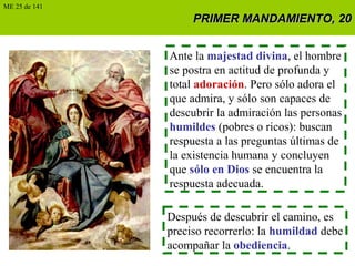 PRIMER MANDAMIENTO, 20PRIMER MANDAMIENTO, 20
Ante la majestad divina, el hombre
se postra en actitud de profunda y
total adoración. Pero sólo adora el
que admira, y sólo son capaces de
descubrir la admiración las personas
humildes (pobres o ricos): buscan
respuesta a las preguntas últimas de
la existencia humana y concluyen
que sólo en Dios se encuentra la
respuesta adecuada.
Después de descubrir el camino, es
preciso recorrerlo: la humildad debe
acompañar la obediencia.
ME 25 de 141
 