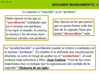 SEGUNDO MANDAMIENTO, 3SEGUNDO MANDAMIENTO, 3
Lo opuesto a “sagrado” es lo “profano”
Hubo épocas en las que se
“sacralizaron” realidades que
en sí mismas son profanas.
Con rigor el mundo, la ciencia,
la técnica y las diversas insti-
tuciones sociales son profanas.
Hay épocas en las que parece
que se quiere borrar todo ám-
bito de lo sagrado, hasta pre-
tender “desacralizar” todo.
La “secularización” es pertinente cuando se refiere a realidades en
sí mismas “profanas”. En cambio si se defiende una secularización
absoluta, se corre el riesgo de acabar en el “secularismo”, el cual
rechaza toda referencia a Dios. Jean GuittonJean Guitton: “Una de las cosas
importantes hoy es trabajar por la regeneración del sentido de lo
sagrado” (Memoria de un sigloMemoria de un siglo).
ME 28 de 141
 