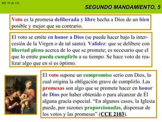 SEGUNDO MANDAMIENTO, 5SEGUNDO MANDAMIENTO, 5
Voto es la promesa deliberada y libre hecha a Dios de un bien
posible y mejor que su contrario.
El voto se emite en honor a Dios (se puede hacer bajo la inter-
cesión de la Virgen o de tal santo). Validez: que se delibere con
libertad plena acerca de lo que se promete; es necesario que el
que lo emite pueda cumplirlo a su tiempo. Se hace voto de rea-
lizar algo que en sí es óptimo.
ME 30 de 141
El voto supone un compromiso serio con Dios, lo
cual origina la obligación grave de cumplirlo. Las
promesas son algo que se promete hacer en honor
de Dios por haber obtenido o para alcanzar de Él
alguna gracia especial. “En algunos casos, la Iglesia
puede, por razones proporcionadas, dispensar de
los votos y las promesas” (CCE 2103CCE 2103).
 