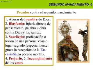 SEGUNDO MANDAMIENTO, 6SEGUNDO MANDAMIENTO, 6
Pecados contra el segundo mandamiento
1. Abusar del nombre de Dios;
2. Blasfemia: injuria directa de
pensamiento, palabra u obra
contra Dios y los santos;
3. Sacrilegio: profanación o
lesión de una persona, cosa o
lugar sagrado (especialmente
grave la recepción de la Eu-
caristía en pecado mortal);
4. Perjurio; 5. Incumplimiento
de los votos.
ME 31 de 141
 