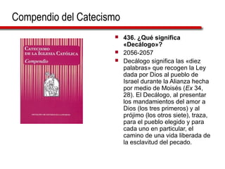 Compendio del Catecismo
 436. ¿Qué significa
«Decálogo»?
 2056-2057
 Decálogo significa las «diez
palabras» que recogen la Ley
dada por Dios al pueblo de
Israel durante la Alianza hecha
por medio de Moisés (Ex 34,
28). El Decálogo, al presentar
los mandamientos del amor a
Dios (los tres primeros) y al
prójimo (los otros siete), traza,
para el pueblo elegido y para
cada uno en particular, el
camino de una vida liberada de
la esclavitud del pecado.
 