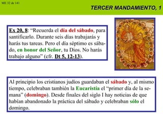TERCER MANDAMIENTO, 1TERCER MANDAMIENTO, 1
Ex 20, 8Ex 20, 8: “Recuerda el día del sábado, para
santificarlo. Durante seis días trabajarás y
harás tus tareas. Pero el día séptimo es sába-
do, en honor del Señor, tu Dios. No harás
trabajo alguno” (cfr. Dt 5, 12-13Dt 5, 12-13).
Al principio los cristianos judíos guardaban el sábado y, al mismo
tiempo, celebraban también la Eucaristía el “primer día de la se-
mana” (domingo). Desde finales del siglo I hay noticias de que
habían abandonado la práctica del sábado y celebraban sólo el
domingo.
ME 32 de 141
 