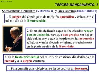 TERCER MANDAMIENTO, 2TERCER MANDAMIENTO, 2
Sacrosanctum ConciliumSacrosanctum Concilium (Vaticano II) y Dies DominiDies Domini (Juan Pablo II)
1. El origen del domingo es de tradición apostólica y enlaza con el
mismo día de la Resurrección.
2. Es un día dedicado a que los bautizados recuer-
den su vocación, para que den gracias por haber
sido salvados y a que se empleen en la instrucción
religiosa y en la plegaria cristiana, especialmente
en la participación de la Eucaristía.
3. Es la fiesta primordial del calendario cristiano, día dedicado a la
piedad y a la alegría cristiana.
4. Para cumplir esos objetivos, se ha de dedicar al descanso.
ME 33 de 141
 