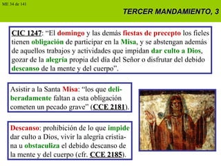 TERCER MANDAMIENTO, 3TERCER MANDAMIENTO, 3
CIC 1247CIC 1247: “El domingo y las demás fiestas de precepto los fieles
tienen obligación de participar en la Misa, y se abstengan además
de aquellos trabajos y actividades que impidan dar culto a Dios,
gozar de la alegría propia del día del Señor o disfrutar del debido
descanso de la mente y del cuerpo”.
Asistir a la Santa Misa: “los que deli-
beradamente faltan a esta obligación
cometen un pecado grave” (CCE 2181CCE 2181).
Descanso: prohibición de lo que impide
dar culto a Dios, vivir la alegría cristia-
na u obstaculiza el debido descanso de
la mente y del cuerpo (cfr. CCE 2185CCE 2185).
ME 34 de 141
 