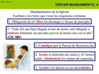 TERCER MANDAMIENTO, 4TERCER MANDAMIENTO, 4
Mandamientos de la Iglesia
Facilitan a los fieles que vivan las exigencias cristianas
1. Obligación de oír Misa los domingos y fiestas de precepto.
2. “Todo fiel que haya llegado al uso de razón, está obligado a
confesar fielmente sus pecados graves al menos una vez al año”
(CIC 989CIC 989).
3. Comulgar por la Pascua de Resurrección.
4. Ayuno el miércoles de ceniza y el viernes
santo. Abstinencia los viernes de cuaresma.
5. Ayudar a la Iglesia en sus necesidades.
ME 35 de 141
 