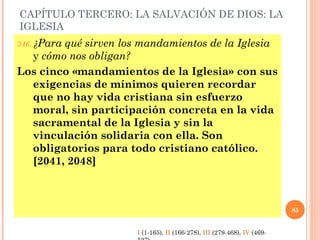 CAPÍTULO TERCERO: LA SALVACIÓN DE DIOS: LA
IGLESIA
346. ¿Para qué sirven los mandamientos de la Iglesia
y cómo nos obligan?
Los cinco «mandamientos de la Iglesia» con sus
exigencias de mínimos quieren recordar
que no hay vida cristiana sin esfuerzo
moral, sin participación concreta en la vida
sacramental de la Iglesia y sin la
vinculación solidaria con ella. Son
obligatorios para todo cristiano católico.
[2041, 2048]
85
I (1-165), II (166-278), III (279-468), IV (469-
 