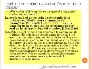 CAPÍTULO TERCERO: LA SALVACIÓN DE DIOS: LA
IGLESIA
347. ¿Por qué la «doble moral» es un reproche tan grave
contra los cristianos?
La conformidad entre vida y testimonio es la
primera condición para el anuncio del
Evangelio. Por ello la   D LEM L es una
traición de la misión de los cristianos de ser
«sal de la tierra» y «luz del mundo». [2044-2046]
San Pablo fue el primero que recordó a la comunidad de
Corinto: «Es evidente que sois carta de Cristo [ ... ]
escrita no con tinta, sino con el Espíritu de Dios vivo;
no en tablas de piedra, sino en las tablas de corazones
de carne» (2 Cor 3,3). Los mismos cristianos, no lo que
dicen, son la «carta de recomendación» (2 Cor 3,1) de
Cristo al mundo. Por eso es tan perjudicial para la
nueva evangelización que pastores y fieles vivamos a
veces como si Dios no existiera, escandalosamente
acomodados a costumbres y opiniones de la
anticultura secularista. 86
I (1-165), II (166-278), III (279-468), IV (469-
 