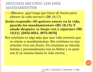 SEGUNDA SECCIÓN: LOS DIEZ
MANDAMIENTOS
348. «Maestro, ¿qué tengo que hacer de bueno para
obtener la vida eterna?» (Mt 19,17)
Jesús responde: «Si quieres entrar en la vida,
guarda los mandamientos» (Mt 19,17); Y
añade después: «y luego ven y sígueme» (Mt
19,21). [2052-2054, 2075-2076]
Ser cristiano es algo más que una vida correcta que
se atiene a mandamientos. Ser cristiano es una
relación viva con Jesús. Un cristiano se vincula
íntima y personalmente con su Señor y se pone
con él en camino hacia la vida eterna.
87
I (1-165), II (166-278), III (279-468), IV (469-
 