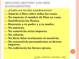 SEGUNDA SECCIÓN: LOS DIEZ
MANDAMIENTOS
349. ¿Cuáles son los diez mandamientos?
350.Amarás a Dios sobre todas las cosas.
351.No tomarás el nombre de Dios en vano.
352.Santificarás las fiestas.
353.Honrarás a tu padre y a tu madre.
354.No matarás.
355.No cometerás actos impuros.
356.No robarás.
357.No dirás falso testimonio ni mentirás.
358.No consentirás pensamientos ni deseos
impuros.
359.No codiciarás los bienes ajenos.
88
I (1-165), II (166-278), III (279-468), IV (469-
 