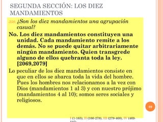 SEGUNDA SECCIÓN: LOS DIEZ
MANDAMIENTOS
350. ¿Son los diez mandamientos una agrupación
casual?
No. Los diez mandamientos constituyen una
unidad. Cada mandamiento remite a los
demás. No se puede quitar arbitrariamente
ningún mandamiento. Quien transgrede
alguno de ellos quebranta toda la ley.
[2069,2079]
Lo peculiar de los diez mandamientos consiste en
que en ellos se abarca toda la vida del hombre.
Pues los hombres nos relacionamos a la vez con
Dios (mandamientos 1 al 3) y con nuestro prójimo
(mandamientos 4 al 10); somos seres sociales y
religiosos.
89
I (1-165), II (166-278), III (279-468), IV (469-
 