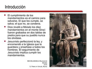 Introducción
 El cumplimiento de los
mandamientos es el camino para
salvarse. El que los cumple, se
salva; el que no, se condena.
 Dios reveló a Moisés los diez
mandamientos en el monte Sinaí:
fueron grabados en dos tablas de
piedra para que su pueblo nunca
los olvidase.
 Jesucristo perfeccionó la ley, y
encomendó a la Iglesia que la
guardara y enseñase a todos los
hombres. El seguimiento de
Jesucristo implica cumplir los
mandamientos.
MICHELANGELO Buonarroti
Moisés
1515
S. Pietro in Vincoli, Roma
 