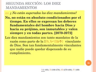 SEGUNDA SECCIÓN: LOS DIEZ
MANDAMIENTOS
351. ¿ No están superados los diez mandamientos?
No, no están en absoluto condicionados por el
tiempo. En ellos se expresan los deberes
fundamentales del hombre hacia Dios y
hacia su prójimo, son inmutables y valen
siempre y en todas partes. [2070-2072]
Los diez mandamientos son tanto mandatos de la
razón como parte de la  V  ÓE EL I vinculante
de Dios. Son tan fundamentalmente vinculantes
que nadie puede quedar dispensado de su
cumplimiento.
90
I (1-165), II (166-278), III (279-468), IV (469-
 
