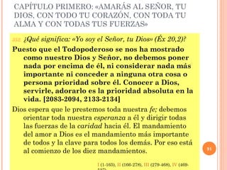 CAPÍTULO PRIMERO: «AMARÁS AL SEÑOR, TU
DIOS, CON TODO TU CORAZÓN, CON TODA TU
ALMA Y CON TODAS TUS FUERZAS»
352. ¿Qué significa: «Yo soy el Señor, tu Dios» (Éx 20,2)?
Puesto que el Todopoderoso se nos ha mostrado
como nuestro Dios y Señor, no debemos poner
nada por encima de él, ni considerar nada más
importante ni conceder a ninguna otra cosa o
persona prioridad sobre él. Conocer a Dios,
servirle, adorarlo es la prioridad absoluta en la
vida. [2083-2094, 2133-2134]
Dios espera que le prestemos toda nuestra fe; debemos
orientar toda nuestra esperanza a él y dirigir todas
las fuerzas de la caridad hacia él. El mandamiento
del amor a Dios es el mandamiento más importante
de todos y la clave para todos los demás. Por eso está
al comienzo de los diez mandamientos. 91
I (1-165), II (166-278), III (279-468), IV (469-
 