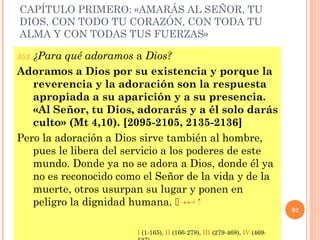 CAPÍTULO PRIMERO: «AMARÁS AL SEÑOR, TU
DIOS, CON TODO TU CORAZÓN, CON TODA TU
ALMA Y CON TODAS TUS FUERZAS»
353. ¿Para qué adoramos a Dios?
Adoramos a Dios por su existencia y porque la
reverencia y la adoración son la respuesta
apropiada a su aparición y a su presencia.
«Al Señor, tu Dios, adorarás y a él solo darás
culto» (Mt 4,10). [2095-2105, 2135-2136]
Pero la adoración a Dios sirve también al hombre,
pues le libera del servicio a los poderes de este
mundo. Donde ya no se adora a Dios, donde él ya
no es reconocido como el Señor de la vida y de la
muerte, otros usurpan su lugar y ponen en
peligro la dignidad humana.  84 5
92
I (1-165), II (166-278), III (279-468), IV (469-
 