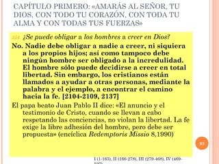 CAPÍTULO PRIMERO: «AMARÁS AL SEÑOR, TU
DIOS, CON TODO TU CORAZÓN, CON TODA TU
ALMA Y CON TODAS TUS FUERZAS»
354. ¿Se puede obligar a los hombres a creer en Dios?
No. Nadie debe obligar a nadie a creer, ni siquiera
a los propios hijos; así como tampoco debe
ningún hombre ser obligado a la incredulidad.
El hombre sólo puede decidirse a creer en total
libertad. Sin embargo, los cristianos están
llamados a ayudar a otras personas, mediante la
palabra y el ejemplo, a encontrar el camino
hacia la fe. [2104-2109, 2137]
El papa beato Juan Pablo II dice: «El anuncio y el
testimonio de Cristo, cuando se llevan a cabo
respetando las conciencias, no violan la libertad. La fe
exige la libre adhesión del hombre, pero debe ser
propuesta» (encíclica Redemptoris Missio 8,1990)
93
I (1-165), II (166-278), III (279-468), IV (469-
 