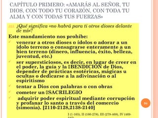CAPÍTULO PRIMERO: «AMARÁS AL SEÑOR, TU
DIOS, CON TODO TU CORAZÓN, CON TODA TU
ALMA Y CON TODAS TUS FUERZAS»
355. ¿Qué significa «no habrá para ti otros dioses delante
de mí»?
Este mandamiento nos prohíbe:
 venerar a otros dioses o ídolos o adorar a un
ídolo terreno o consagrarse enteramente a un
bien terreno (dinero, influencia, éxito, belleza,
juventud, etc.)
 ser supersticiosos, es decir, en lugar de creer en
el poder, la guía y la BENDICIÓN de Dios,
depender de prácticas esotéricas, mágicas u
ocultas o dedicarse a la adivinación o al
espiritismo
 tentar a Dios con palabras o con obras
 cometer un SACRILEGIO
 adquirir poder espiritual mediante corrupción
y profanar lo santo a través del comercio
(simonía). [2110-2128,2138-2140]
94
I (1-165), II (166-278), III (279-468), IV (469-
 