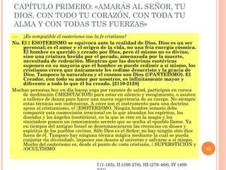 CAPÍTULO PRIMERO: «AMARÁS AL SEÑOR, TU
DIOS, CON TODO TU CORAZÓN, CON TODA TU
ALMA Y CON TODAS TUS FUERZAS»
356. ¿Es compatible el esoterismo con la fe cristiana?
No. El  ESOTERISMO se equivoca ante la realidad de Dios. Dios es un ser
personal; es el amor y el origen de la vida, no una fría energía cósmica.
El hombre es querido y creado por Dios, pero él mismo no es divino,
sino una criatura herida por el pecado, amenazada por la muerte,
necesitada de redención. Mientras que las doctrinas esotéricas
suponen en su mayoría que el hombre se puede redimir a sí mismo, los
cristianos creen que únicamente les redime Jesucristo y la gracia de
Dios. Tampoco la naturaleza y el cosmos son Dios (PANTEÍSMO). El
Creador, con todo su amor por nosotros, es infinitamente mayor y
diferente a todo lo que él ha creado. [2110-2128]
Muchas personas hoy en día hacen yoga por razones de salud, participan en cursos
de meditación (MEDITACIÓN) para estar en silencio y recogimiento, o asisten
a talleres de danza para hacer una nueva experiencia de su cuerpo. No siempre
estas técnicas son inofensivas. A veces son el instrumento para una doctrina
ajena al cristianismo, el ESOTERISMO. Ningún hombre sensato debe
compartir esta cosmovisión irracional en la que abundan los espíritus, los
duendes y los ángeles (esotéricos), en la que se cree en la magia y los
«iniciados» poseen un conocimiento secreto que se oculta al «pueblo llano». Ya
en tiempos del antiguo Israel se desenmascararon las creencias en dioses y
espíritus de los pueblos vecinos. Sólo Dios es el Señor; no hay ningún otro dios
fuera de él. Tampoco hay ninguna técnica mágica mediante la cual se pueda
conjurar «la divinidad», imponer sus deseos al universo y salvarse a sí mismo.
Mucho del esoterismo es, desde el punto de vista cristiano,  SUPERSTICIÓN y
OCULTISMO 95
I (1-165), II (166-278), III (279-468), IV (469-
 