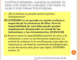 CAPÍTULO PRIMERO: «AMARÁS AL SEÑOR, TU
DIOS, CON TODO TU CORAZÓN, CON TODA TU
ALMA Y CON TODAS TUS FUERZAS»
357. ¿Es el ateísmo un pecado contra el primer
mandamiento?
El ATEÍSMO es un pecado en cuanto rechazo o
negación de la existencia de Dios. Pero la
imputabilidad de esta falta puede quedar
ampliamente disminuida en virtud de las
intenciones y las circunstancias. [2123-2128]
La frontera entre la imposibilidad práctica de creer y la
resistencia a creer es con frecuencia imprecisa. La
actitud de rechazar la fe sencillamente como algo sin
importancia, sin haberla examinado detalladamente,
es con frecuencia más grave que algún ATEÍSMO
teórico. 5
96
I (1-165), II (166-278), III (279-468), IV (469-
 