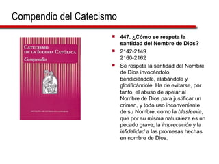 Compendio del Catecismo
 447. ¿Cómo se respeta la
santidad del Nombre de Dios?
 2142-2149
2160-2162
 Se respeta la santidad del Nombre
de Dios invocándolo,
bendiciéndole, alabándole y
glorificándole. Ha de evitarse, por
tanto, el abuso de apelar al
Nombre de Dios para justificar un
crimen, y todo uso inconveniente
de su Nombre, como la blasfemia,
que por su misma naturaleza es un
pecado grave; la imprecación y la
infidelidad a las promesas hechas
en nombre de Dios.
 
