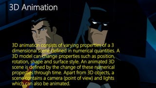 3D Animation
3D animation consists of varying properties of a 3
dimensional scene defined in numerical quantities. A
3D model can change properties such as position,
rotation, shape and surface style. An animated 3D
scene is defined by the change of these numerical
properties through time. Apart from 3D objects, a
scene contains a camera (point of view) and lights
which can also be animated.
 