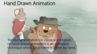 Hand Drawn Animation
Traditional animation (or classical animation,
or hand-drawn animation) is an animation
technique where each frame is drawn by hand.
 