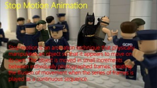 Stop Motion Animation
Stop motion is an animation technique that physically
manipulates an object so that it appears to move on
its own. The object is moved in small increments
between individually photographed frames, creating
the illusion of movement when the series of frames is
played as a continuous sequence.
 
