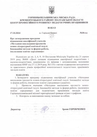 ГОРІШНЬОПЛАВНІВСЬКА МІСЬКА РАДА
КРЕМЕНЧУЦЬКОГО РАЙОНУ ПОЛТАВСЬКОЇ ОБЛАСТІ
ЦЕНТР ПРОФЕСІЙНОГО РОЗВИТКУ ПЕДАГОГІЧНИХ ПРАЦІВНИКІВ
НАКАЗ
17.
10.2024 м. Горішні'Лггавні
: » ¥ 1«
№36-од
Про затвердження програми
підвищення кваліфікації учителів
«Методики викладання предметів
мовно-літературної освітньої галузі.
Інноваційні методи та форми роботи,
інклюзивне освітнє середовище»
Відповідно до пп. З, 6, 9, 10 Постанови Міністрів України від 21 серпня
2019 року №800 «Деякі питання підвищення кваліфікації педагогічних і
науково-педагогічних працівників» (із змінами і доповненнями, внесеними
постановою КМУ від .27.12.2019 року №1133) з метою підвищення методичного
та практичного рівнів професійної компетентності педагогічних працівників
закладів освіти
1. Затвердити програмугпідвищення кваліфікації учителів «Методики
викладання предметів мовно-літературної освітньої галузі. Інноваційні методи
та форми роботи, інклюзивне освітнє середовище» (додаток).
2. Провести навчання - «Методики викладання предметів мовно-
літературної освітньої галузі. Інноваційні методи та форми роботи, інклюзивне
освітнє середовище» для педагогічних, працівників закладів освіти
Горішньоплавнівської міської територіальної громади згідно з графіком.
3. Контроль за виконанням наказу залишаю за собою.
Директор Ірина ГОРОБЧЕНКО
НАКАЗУЮ
 