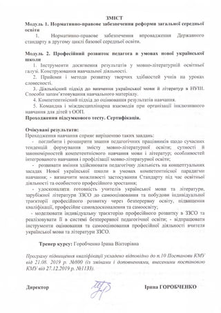 ЗМІСТ
Модуль 1. Нормативно-правове забезпечення реформи загальної середньої
освіти
1. Нормативно-правове забезпечення впровадження Державного
стандарту в другому циклі базової середньої освіти.
Модуль 2. Професійний розвиток педагога в умовах нової української
школи
1. Інструменти досягнення результатів у мовно-літературній освітньої
галузі. Конструювання навчальної діяльності.
2. Прийоми і методи розвитку творчих здібностей учнів на уроках
словесності.
3. Діяльнісний підхід до вивчення української мови й літератур в НУШ,
Способи запам'ятовування навчального матеріалу.
4. Компетентнісний підхід до оцінювання результатів навчання.
5. Командна і міждисциплінарна взаємодія при організації інклюзивного
навчання для дітей з ООП.
Проходження підсумкового тесту. Сертифікація.
Очікувані результати:
Проходження навчання сприяє вирішенню таких завдань:
- поглибити і розширити знання педагогічних працівників щодо сучасних
тенденцій формування змісту мовно-літературної освіти; сутності й
закономірностей компетентнісного навчання мови і літератур; особливостей
інтегрованого навчання і профілізації мовно-літературної освіти;
- розвивати вміння здійснювати педагогічну діяльність на концептуальних
засадах Нової української школи в умовах компетентнісної парадигми
навчання; - визначити можливості застосування Стандарту під час освітньої
діяльності та особистого професійного зростання;
- удосконалити готовність -учителів української мови та літератури,
зарубіжної літератури ЗЗСО до самооцінювання та побудови індивідуальної
траєкторії професійного розвитку через безперервну освіту, підвищення
кваліфікації, професійне самовдосконалення та самоосвіту;
- моделювати індивідуальну траєкторію професійного розвитку в ЗЗСО та
реалізовувати її в системі безперервної педагогічної освіти; - відпрацювати
інструменти оцінювання та самооцінювання професійної діяльності вчителя
української мови та літератури ЗЗСО.
Тренер курсу: Горобченко Ірина Вікторівна
Програму підвищення кваліфікаціїукладено відповідно до п.10 Постанови КМУ
від 21:08. 2019 р. №800 (із змінами і доповненнями, внесеними постановою
КМУ від 27.12.2019р. №1133).
Директор Ірина ГОРОБЧЕНКО
 