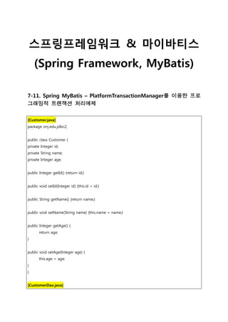 스프링프레임워크 & 마이바티스
(Spring Framework, MyBatis)
7-11. Spring MyBatis – PlatformTransactionManager를 이용한 프로
그래밍적 트랜잭션 처리예제
[Customer.java]
package onj.edu.jdbc2;
public class Customer {
private Integer id;
private String name;
private Integer age;
public Integer getId() {return id;}
public void setId(Integer id) {this.id = id;}
public String getName() {return name;}
public void setName(String name) {this.name = name;}
public Integer getAge() {
return age;
}
public void setAge(Integer age) {
this.age = age;
}
}
[CustomerDao.java]
 