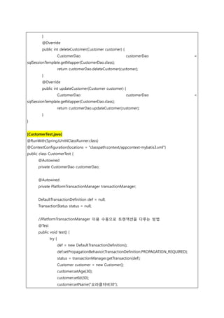 }
@Override
public int deleteCustomer(Customer customer) {
CustomerDao customerDao =
sqlSessionTemplate.getMapper(CustomerDao.class);
return customerDao.deleteCustomer(customer);
}
@Override
public int updateCustomer(Customer customer) {
CustomerDao customerDao =
sqlSessionTemplate.getMapper(CustomerDao.class);
return customerDao.updateCustomer(customer);
}
}
[CustomerTest.java]
@RunWith(SpringJUnit4ClassRunner.class)
@ContextConfiguration(locations = "classpath:context/appcontext-mybatis3.xml")
public class CustomerTest {
@Autowired
private CustomerDao customerDao;
@Autowired
private PlatformTransactionManager transactionManager;
DefaultTransactionDefinition def = null;
TransactionStatus status = null;
//PlatformTransactionManager 이용 수동으로 트랜잭션을 다루는 방법
@Test
public void test() {
try {
def = new DefaultTransactionDefinition();
def.setPropagationBehavior(TransactionDefinition.PROPAGATION_REQUIRED);
status = transactionManager.getTransaction(def);
Customer customer = new Customer();
customer.setAge(30);
customer.setId(30);
customer.setName("오라클자바30");
 