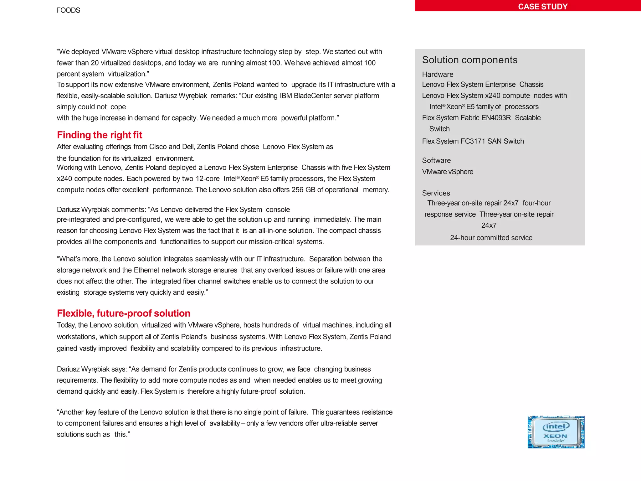 CASE STUDYFOODS
“We deployed VMware vSphere virtual desktop infrastructure technology step by step. Westarted out with
fewer than 20 virtualized desktops, and today we are running almost 100. Wehave achieved almost 100
percent system virtualization.”
Tosupport its now extensive VMware environment, Zentis Poland wanted to upgrade its IT infrastructure with a
flexible, easily-scalable solution. Dariusz Wyrębiak remarks: “Our existing IBM BladeCenter server platform
simply could not cope
with the huge increase in demand for capacity. We needed a much more powerful platform.”
Finding the right fit
After evaluating offerings from Cisco and Dell, Zentis Poland chose Lenovo Flex System as
the foundation for its virtualized environment.
Working with Lenovo, Zentis Poland deployed a Lenovo Flex System Enterprise Chassis with five Flex System
x240 compute nodes. Each powered by two 12-core Intel® Xeon® E5 family processors, the Flex System
compute nodes offer excellent performance. The Lenovo solution also offers 256 GB of operational memory.
Dariusz Wyrębiak comments: “As Lenovo delivered the Flex System console
pre-integrated and pre-configured, we were able to get the solution up and running immediately. The main
reason for choosing Lenovo Flex System was the fact that it is an all-in-one solution. The compact chassis
provides all the components and functionalities to support our mission-critical systems.
“What’s more, the Lenovo solution integrates seamlessly with our IT infrastructure. Separation between the
storage network and the Ethernet network storage ensures that any overload issues or failure with one area
does not affect the other. The integrated fiber channel switches enable us to connect the solution to our
existing storage systems very quickly and easily.”
Flexible, future-proof solution
Today, the Lenovo solution, virtualized with VMware vSphere, hosts hundreds of virtual machines, including all
workstations, which support all of Zentis Poland’s business systems. With Lenovo Flex System, Zentis Poland
gained vastly improved flexibility and scalability compared to its previous infrastructure.
Dariusz Wyrębiak says: “As demand for Zentis products continues to grow, we face changing business
requirements. The flexibility to add more compute nodes as and when needed enables us to meet growing
demand quickly and easily. Flex System is therefore a highly future-proof solution.
“Another key feature of the Lenovo solution is that there is no single point of failure. This guarantees resistance
to component failures and ensures a high level of availability – only a few vendors offer ultra-reliable server
solutions such as this.”
Solution components
Hardware
Lenovo Flex System Enterprise Chassis
Lenovo Flex System x240 compute nodes with
Intel® Xeon® E5 family of processors
Flex System Fabric EN4093R Scalable
Switch
Flex System FC3171 SAN Switch
Software
VMware vSphere
Services
Three-year on-site repair 24x7 four-hour
response service Three-year on-site repair
24x7
24-hour committed service
 