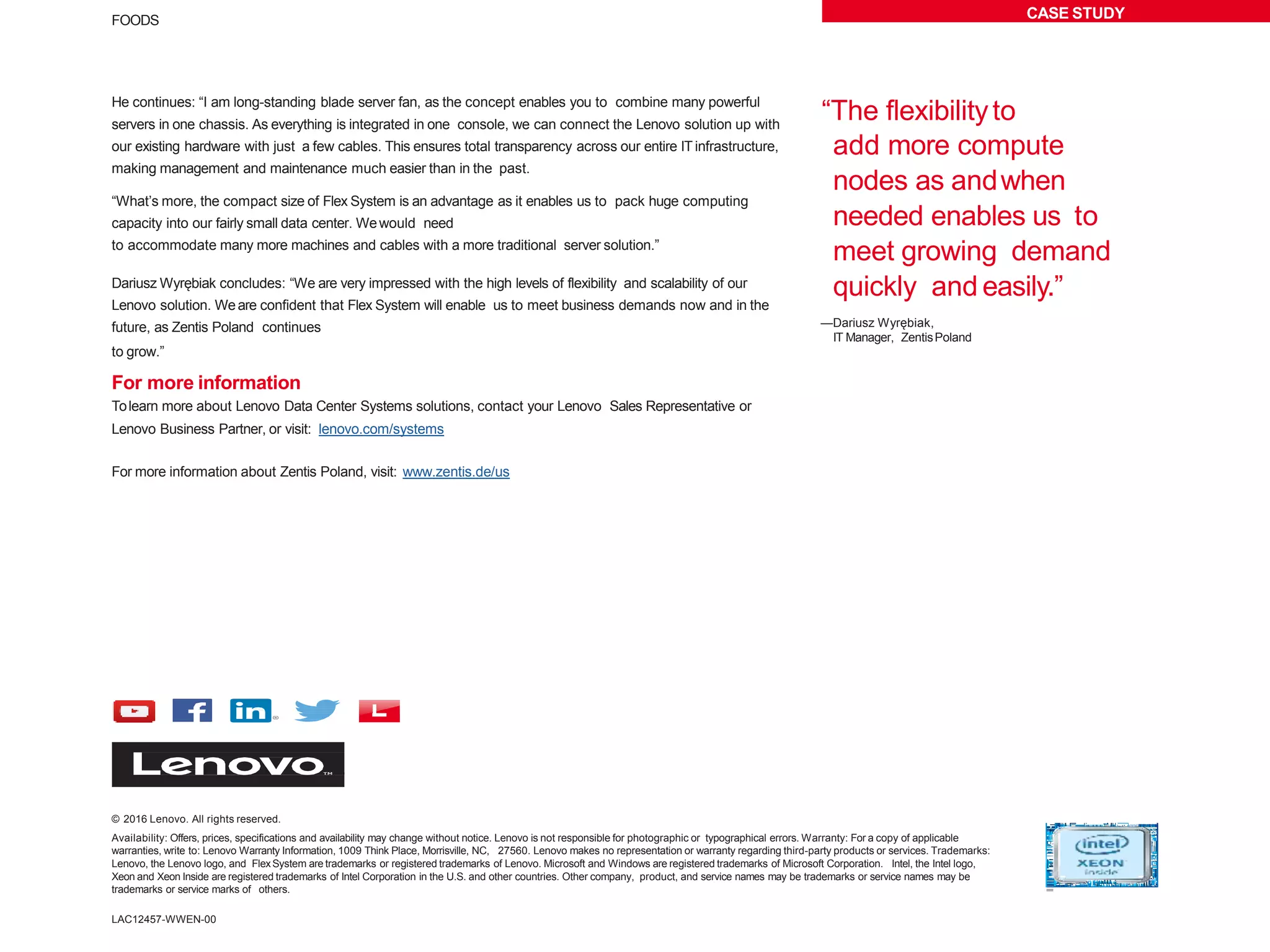 CASE STUDYFOODS
© 2016 Lenovo. All rights reserved.
Availability: Offers, prices, specifications and availability may change without notice. Lenovo is not responsible for photographic or typographical errors. Warranty: For a copy of applicable
warranties, write to: Lenovo Warranty Information, 1009 Think Place, Morrisville, NC, 27560. Lenovo makes no representation or warranty regarding third-party products or services. Trademarks:
Lenovo, the Lenovo logo, and FlexSystem are trademarks or registered trademarks of Lenovo. Microsoft and Windows are registered trademarks of Microsoft Corporation. Intel, the Intel logo,
Xeon and Xeon Inside are registered trademarks of Intel Corporation in the U.S. and other countries. Other company, product, and service names may be trademarks or service names may be
trademarks or service marks of others.
He continues: “I am long-standing blade server fan, as the concept enables you to combine many powerful
servers in one chassis. As everything is integrated in one console, we can connect the Lenovo solution up with
our existing hardware with just a few cables. This ensures total transparency across our entire IT infrastructure,
making management and maintenance much easier than in the past.
“What’s more, the compact size of Flex System is an advantage as it enables us to pack huge computing
capacity into our fairly small data center. Wewould need
to accommodate many more machines and cables with a more traditional server solution.”
Dariusz Wyrębiak concludes: “We are very impressed with the high levels of flexibility and scalability of our
Lenovo solution. Weare confident that Flex System will enable us to meet business demands now and in the
future, as Zentis Poland continues
to grow.”
For more information
Tolearn more about Lenovo Data Center Systems solutions, contact your Lenovo Sales Representative or
Lenovo Business Partner, or visit: lenovo.com/systems
For more information about Zentis Poland, visit: www.zentis.de/us
“The flexibilityto
add more compute
nodes as andwhen
needed enables us to
meet growing demand
quickly and easily.”
—Dariusz Wyrębiak,
IT Manager, ZentisPoland
LAC12457-WWEN-00
 