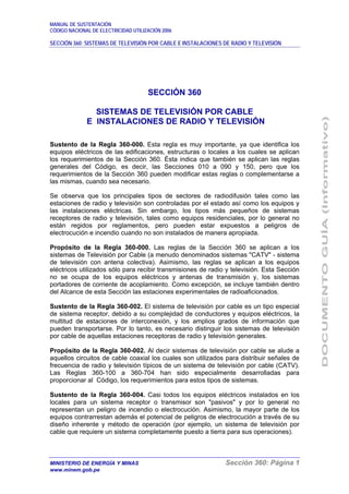MANUAL DE SUSTENTACIÓN
CÓDIGO NACIONAL DE ELECTRICIDAD UTILIZACIÓN 2006
SECCIÓN 360: SISTEMAS DE TELEVISIÓN POR CABLE E INSTALACIONES DE RADIO Y TELEVISIÓN
MINISTERIO DE ENERGÍA Y MINAS Sección 360: Página 1
www.minem.gob.pe
SECCIÓN 360
SISTEMAS DE TELEVISIÓN POR CABLE
E INSTALACIONES DE RADIO Y TELEVISIÓN
Sustento de la Regla 360-000. Esta regla es muy importante, ya que identifica los
equipos eléctricos de las edificaciones, estructuras o locales a los cuales se aplican
los requerimientos de la Sección 360. Ésta indica que también se aplican las reglas
generales del Código, es decir, las Secciones 010 a 090 y 150, pero que los
requerimientos de la Sección 360 pueden modificar estas reglas o complementarse a
las mismas, cuando sea necesario.
Se observa que los principales tipos de sectores de radiodifusión tales como las
estaciones de radio y televisión son controladas por el estado así como los equipos y
las instalaciones eléctricas. Sin embargo, los tipos más pequeños de sistemas
receptores de radio y televisión, tales como equipos residenciales, por lo general no
están regidos por reglamentos, pero pueden estar expuestos a peligros de
electrocución e incendio cuando no son instalados de manera apropiada.
Propósito de la Regla 360-000. Las reglas de la Sección 360 se aplican a los
sistemas de Televisión por Cable (a menudo denominados sistemas "CATV" - sistema
de televisión con antena colectiva). Asimismo, las reglas se aplican a los equipos
eléctricos utilizados sólo para recibir transmisiones de radio y televisión. Esta Sección
no se ocupa de los equipos eléctricos y antenas de transmisión y, los sistemas
portadores de corriente de acoplamiento. Como excepción, se incluye también dentro
del Alcance de esta Sección las estaciones experimentales de radioaficionados.
Sustento de la Regla 360-002. El sistema de televisión por cable es un tipo especial
de sistema receptor, debido a su complejidad de conductores y equipos eléctricos, la
multitud de estaciones de interconexión, y los amplios grados de información que
pueden transportarse. Por lo tanto, es necesario distinguir los sistemas de televisión
por cable de aquellas estaciones receptoras de radio y televisión generales.
Propósito de la Regla 360-002. Al decir sistemas de televisión por cable se alude a
aquellos circuitos de cable coaxial los cuales son utilizados para distribuir señales de
frecuencia de radio y televisión típicos de un sistema de televisión por cable (CATV).
Las Reglas 360-100 a 360-704 han sido especialmente desarrolladas para
proporcionar al Código, los requerimientos para estos tipos de sistemas.
Sustento de la Regla 360-004. Casi todos los equipos eléctricos instalados en los
locales para un sistema receptor o transmisor son "pasivos" y por lo general no
representan un peligro de incendio o electrocución. Asimismo, la mayor parte de los
equipos contrarrestan además el potencial de peligros de electrocución a través de su
diseño inherente y método de operación (por ejemplo, un sistema de televisión por
cable que requiere un sistema completamente puesto a tierra para sus operaciones).
 