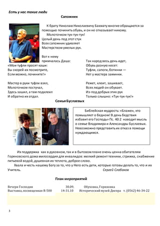 3
Есть у нас такие люди
Сапожник
К брату Николаю Николаевичу Бахмату многие обращаются за
помощью починить обувь, и он не отказывает никому.
Молоточком тук-тук-тук!
Целый день под этот стук
Всех сапожник удивляет
Мастерством умелых рук.
Вот к нему
примчалась Даша:
«Мои туфли просят каши:
Вы скорей их посмотрите,
Если можно, почините!»
Мастер в руки туфли взял,
Молоточком постучал,
Здесь зашил, а там подклеил
И обратно их отдал.
Так народ весь день идет,
Обувь разную несет:
Туфли, сапоги,ботинки —
Нет у мастера заминки.
Режет, клеит, зашивает,
Всех людей он обувает.
Из-под добрых этих рук
Только слышно: «Тук-тук-тук!»
СемьяБуслаевых
Их поддержка как в духовном,так и в бытовом плане очень ценна обитателям
Горяновского дома милосердия для инвалидов: мелкий ремонт техники, стрижка, снабжение
питьевой водой,душевная их теплота, доброе слово.
Хвала и честь нашему Богу за то, что у Него есть дети, которые готовы делать то, что и их
Учитель. Сергей Слабаков
План мероприятий
Вечеря Господня 30.09. Обуховка, Горяновка
Выставка, посвященная R-500 14-31.10 Исторический музей Днепра т. (0562) 46-34-22
Библейская мудрость: «Блажен, кто
помышляет о бедном! В день бедствия
избавит его Господь» Пс. 40:2 наводит мысль
о семье Владимира и Александры Буслаевых.
Невозможно представитьих отказ в помощи
нуждающимся.
 
