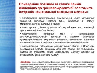 Приведення політики та ставки банків
відповідно до грошово-кредитної політики та
інтересів національної економіки шляхом:
• продовження монетарного пом’якшення через поетапне
зниження облікової ставки НБУ, виходячи зі стану
макроекономічної ситуації в країні;
• підвищувати рівень прозорості розроблення та реалізації
грошово-кредитної політики;
• продовження співпраці НБУ з найбільшими
системоутворюючими банками з метою реалізації
протекціоністської стратегії розвитку банківської системи
та використання її ресурсів в інтересах економіки України;
• впровадження підвищених регулятивних зборів у Фонд га-
рантування вкладів фізичних осіб для банків, які залучають
вклади за ставками вище Українського індексу ставок за
депозитами фізичних осіб (UIRD).
Довідково: через низький рівень фінансової грамотності, населення яке сприймає
підвищені депозитні ставки як привабливість банку, а не як сигнал значних ризиків.
Враховуючи це, доцільним є перенесення більшого тягаря щодо наповнення Фонду
гарантування на банки з підвищеним ризиком.
 