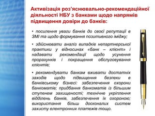 Активізація роз’яснювально-рекомендаційної
діяльності НБУ з банками щодо напрямів
підвищення довіри до банків:
• посилення уваги банків до своєї репутації в
ЗМІ та щодо формування позитивного іміджу;
• здійснювати аналіз випадків непартнерської
практики у відносинах «банк – клієнт» і
надавати рекомендації щодо усунення
прорахунків і покращення обслуговування
клієнтів;
• рекомендувати банкам вживати достатніх
заходів щодо підвищення безпеки в
банківському бізнесі: забезпечення охорони
банкоматів; придбання банкоматів із більшим
ступенем захищеності; технічне укріплення
відділень банків, забезпечення їх охороною;
використання більш досконалих систем
захисту електронних платежів тощо.
 