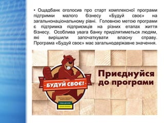 • Ощадбанк оголосив про старт комплексної програми
підтримки малого бізнесу «Будуй своє» на
загальнонаціональному рівні. Головною метою програми
є підтримка підприємців на різних етапах життя
бізнесу. Особлива увага банку приділятиметься людям,
які вирішили започаткувати власну справу.
Програма «Будуй своє» має загальнодержавне значення.
 